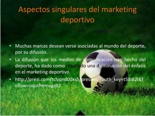 Aspectos singulares del marketing
deportivo
• Muchas marcas desean verse asociadas al mundo del deporte,
por su difusión.
• La difusión que los medios de comunicación han hecho del
deporte, ha dado como resultado una disminución del énfasis
en el marketing deportivo.
• http://prezi.com/tclyqnd00xs5/present/?auth_key=t5ib82l&f
ollow=oquthemugs92
 