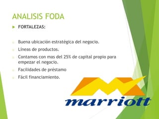 ANALISIS FODA
 FORTALEZAS:
o Buena ubicación estratégica del negocio.
o Líneas de productos.
o Contamos con mas del 25% de capital propio para
empezar el negocio.
o Facilidades de préstamo
o Fácil financiamiento.
 