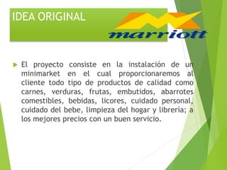 IDEA ORIGINAL
 El proyecto consiste en la instalación de un
minimarket en el cual proporcionaremos al
cliente todo tipo de productos de calidad como
carnes, verduras, frutas, embutidos, abarrotes
comestibles, bebidas, licores, cuidado personal,
cuidado del bebe, limpieza del hogar y librería; a
los mejores precios con un buen servicio.
 