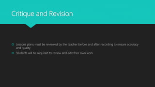 Critique and Revision
 Lessons plans must be reviewed by the teacher before and after recording to ensure accuracy
and quality
 Students will be required to review and edit their own work
 