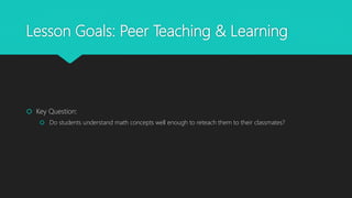 Lesson Goals: Peer Teaching & Learning
 Key Question:
 Do students understand math concepts well enough to reteach them to their classmates?
 