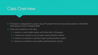 Class Overview
 This lesson is designed for a year 4 class (4th grade American educational system) at the British
International School of Brasilia (BSB)
 There are 8 students in this class
 1 student is a native English speaker, with limited skills in Portuguese
 3 students are classified as strong English speaking Brazilian students
 2 students are classified as moderate English speaking Brazilian students
 2 students are classified as weak English speaking Brazilian students
 