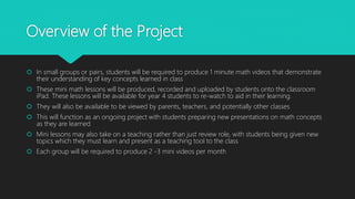 Overview of the Project
 In small groups or pairs, students will be required to produce 1 minute math videos that demonstrate
their understanding of key concepts learned in class
 These mini math lessons will be produced, recorded and uploaded by students onto the classroom
iPad. These lessons will be available for year 4 students to re-watch to aid in their learning.
 They will also be available to be viewed by parents, teachers, and potentially other classes
 This will function as an ongoing project with students preparing new presentations on math concepts
as they are learned
 Mini lessons may also take on a teaching rather than just review role, with students being given new
topics which they must learn and present as a teaching tool to the class
 Each group will be required to produce 2 -3 mini videos per month
 