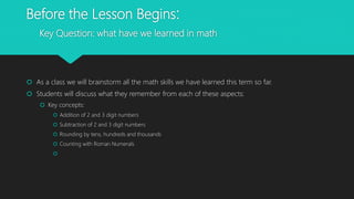Before the Lesson Begins:
Key Question: what have we learned in math
 As a class we will brainstorm all the math skills we have learned this term so far.
 Students will discuss what they remember from each of these aspects:
 Key concepts:
 Addition of 2 and 3 digit numbers
 Subtraction of 2 and 3 digit numbers
 Rounding by tens, hundreds and thousands
 Counting with Roman Numerals

 