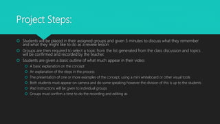 Project Steps:
 Students will be placed in their assigned groups and given 5 minutes to discuss what they remember
and what they might like to do as a review lesson
 Groups are then required to select a topic from the list generated from the class discussion and topics
will be confirmed and recorded by the teacher.
 Students are given a basic outline of what much appear in their video:
 A basic explanation on the concept
 An explanation of the steps in the process
 The presentation of one or more examples of the concept, using a mini whiteboard or other visual tools
 Both students must appear on camera and do some speaking however the division of this is up to the students
 iPad instructions will be given to individual groups
 Groups must confirm a time to do the recording and editing as
 