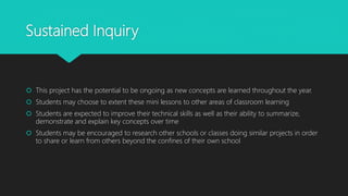 Sustained Inquiry
 This project has the potential to be ongoing as new concepts are learned throughout the year.
 Students may choose to extent these mini lessons to other areas of classroom learning
 Students are expected to improve their technical skills as well as their ability to summarize,
demonstrate and explain key concepts over time
 Students may be encouraged to research other schools or classes doing similar projects in order
to share or learn from others beyond the confines of their own school
 