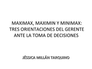 MAXIMAX, MAXIMIN Y MINIMAX: TRES ORIENTACIONES DEL GERENTE ANTE LA TOMA DE DECISIONES  JÉSSICA MILLÁN TARQUINO 