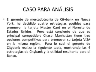CASO PARA ANÁLISIS El gerente de mercadotecnia de Citybank en Nueva York, ha decidido cuatro estrategias posibles para promover la tarjeta Master Card en el Noreste de Estados Unidos.  Pero está conciente de que su principal competidor: Chase Manhattan tiene tres opciones competitivas para promover su tarjeta VISA en la misma región.  Para lo cual el gerente de Citybank realiza la siguiente tabla, mostrando las 4 estrategias de Citybank y la utilidad resultante para el Banco. 