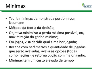 Minimax
• Teoria minimax demonstrada por John von
Neumann
• Método da teoria da decisão,
• Objetiva minimizar a perda máxima possível, ou,
maximização do ganho mínimo;
• Em jogos, visa decidir qual a melhor jogada;
• Recebe com parâmetros a quantidade de jogadas
que serão avaliadas, avalia as opções (todas
combinações), e retorna opção com maior ganho.
• Minimax tem um custo elevado de tempo
 