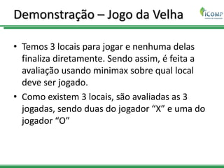 Demonstração – Jogo da Velha
• Temos 3 locais para jogar e nenhuma delas
finaliza diretamente. Sendo assim, é feita a
avaliação usando minimax sobre qual local
deve ser jogado.
• Como existem 3 locais, são avaliadas as 3
jogadas, sendo duas do jogador “X” e uma do
jogador “O”
 