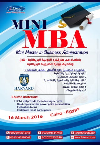Mini Master in Business Adminstration
Course materials:
� FTA will provide the following services
Hard copies for the power point presentation
Evaluation forms
Certificate for all participants
‫ﻟﻨﺪﻥ‬ - ‫ﺍﻟﺒﺮﻳﻄﺎﻧﻴﺔ‬ ‫ـﺔ‬‫ـ‬‫ﺍﻟﺪﻭﻟﻴ‬ ‫ـﺎﺭﺩ‬‫ـ‬‫ﻫﺎﺭﻓ‬ ‫ـﻦ‬‫ـ‬‫ﻣ‬ ‫ـﺎﺩ‬‫ـ‬‫ﺑﺎﻋﺘﻤ‬
‫ﺍﻟﺒﺮﻳﻄﺎﻧﻴﺔ‬ ‫ـﺔ‬‫ـ‬‫ﺍﻟﺨﺎﺭﺟﻴ‬ ‫ﻭﺯﺍﺭﺓ‬ ‫ـﻖ‬‫ـ‬‫ﻭﺗﺼﺪﻳ‬
-: -
-1
-2
-3
-4
-5
-6
 