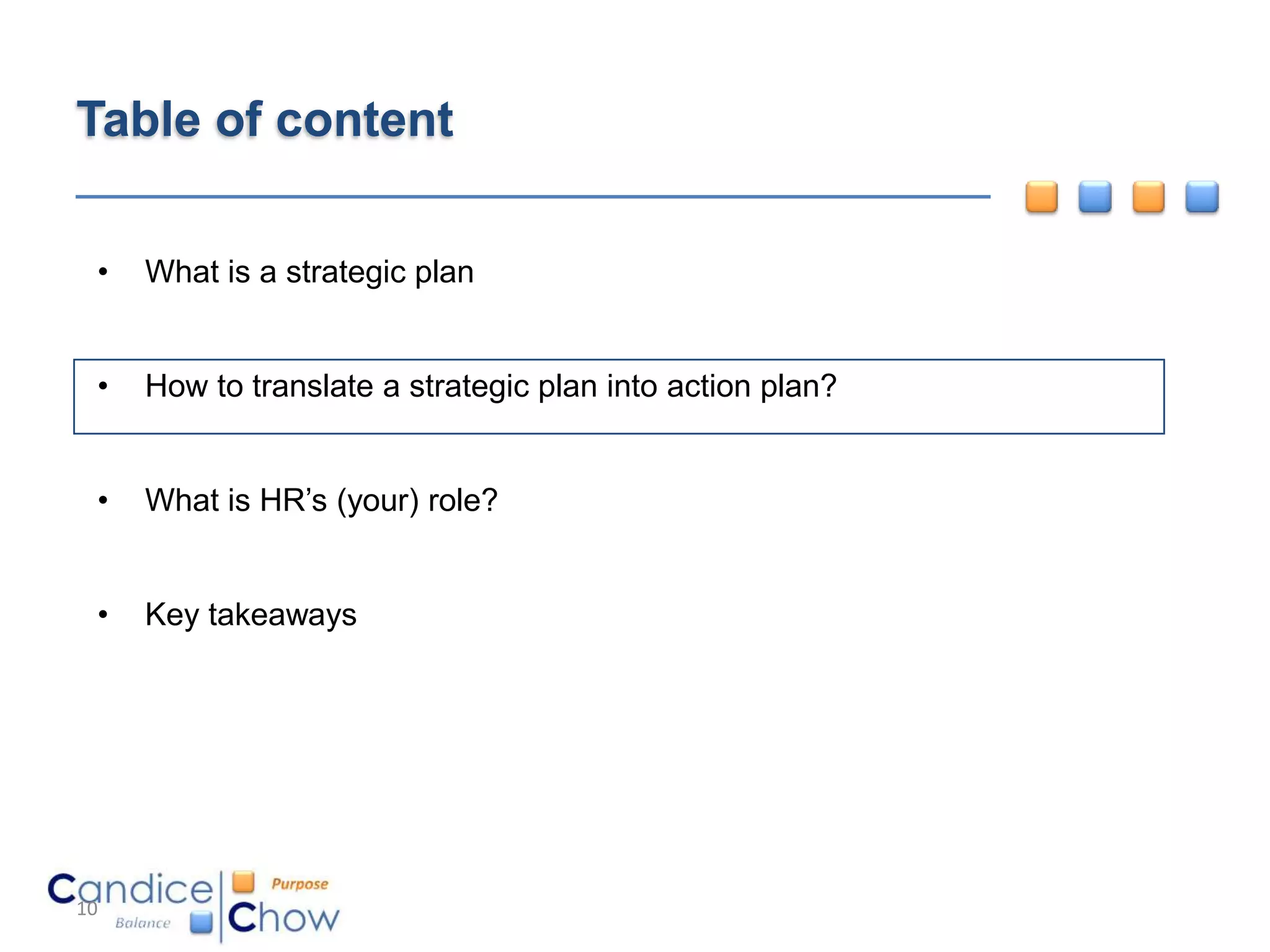 Table of content

 •   What is a strategic plan


 •   How to translate a strategic plan into action plan?


 •   What is HR’s (your) role?


 •   Key takeaways




10
 