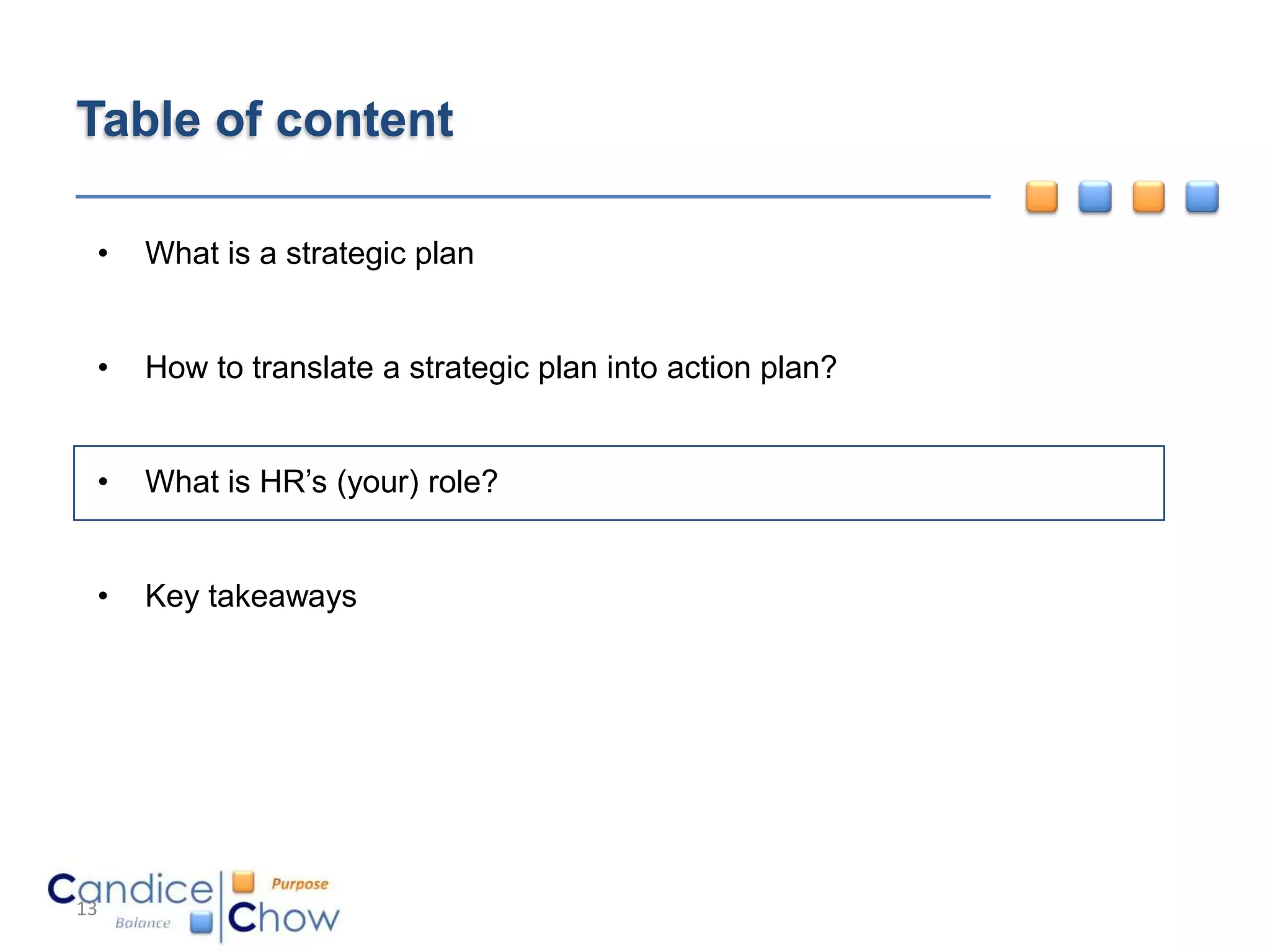 Table of content

 •   What is a strategic plan


 •   How to translate a strategic plan into action plan?


 •   What is HR’s (your) role?


 •   Key takeaways




13
 