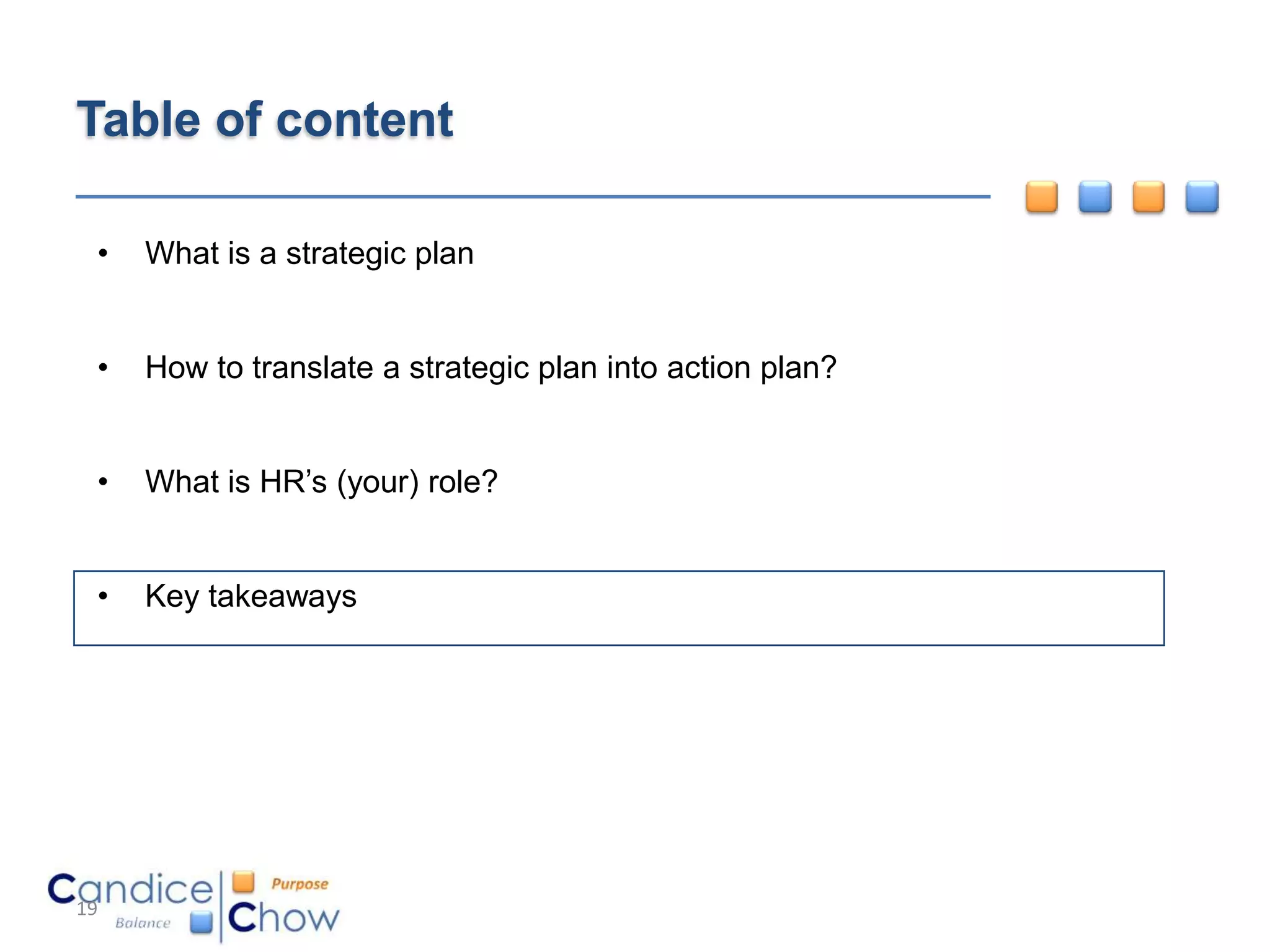 Table of content

 •   What is a strategic plan


 •   How to translate a strategic plan into action plan?


 •   What is HR’s (your) role?


 •   Key takeaways




19
 