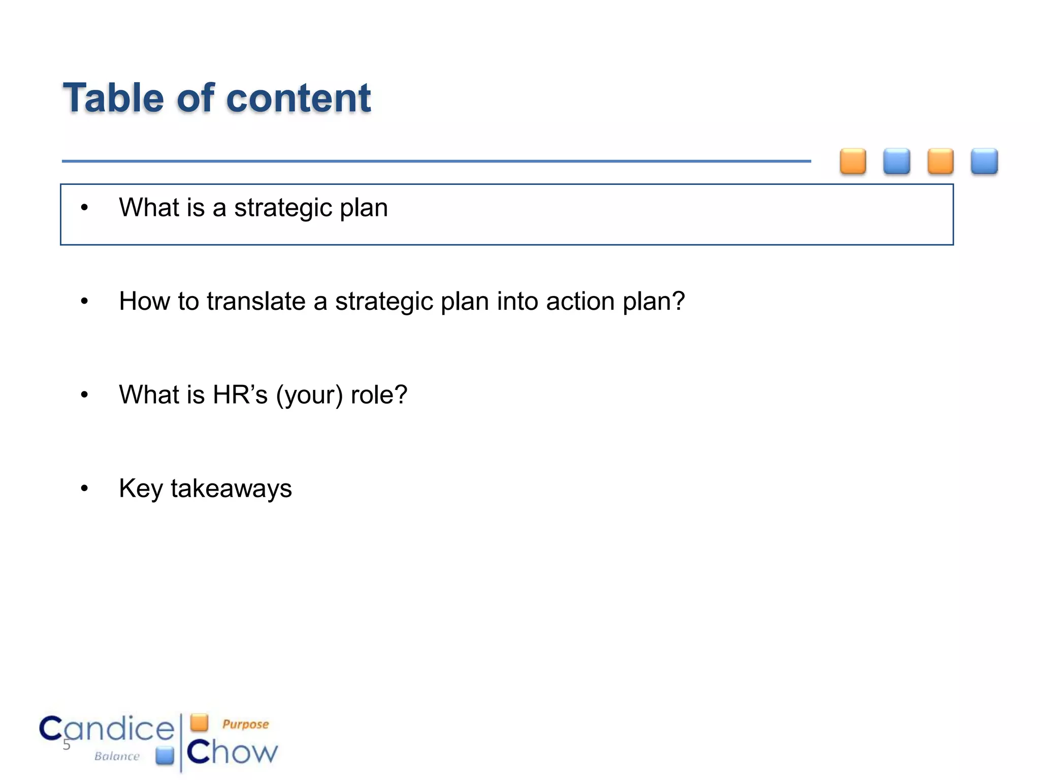 Table of content

    •   What is a strategic plan


    •   How to translate a strategic plan into action plan?


    •   What is HR’s (your) role?


    •   Key takeaways




5
 