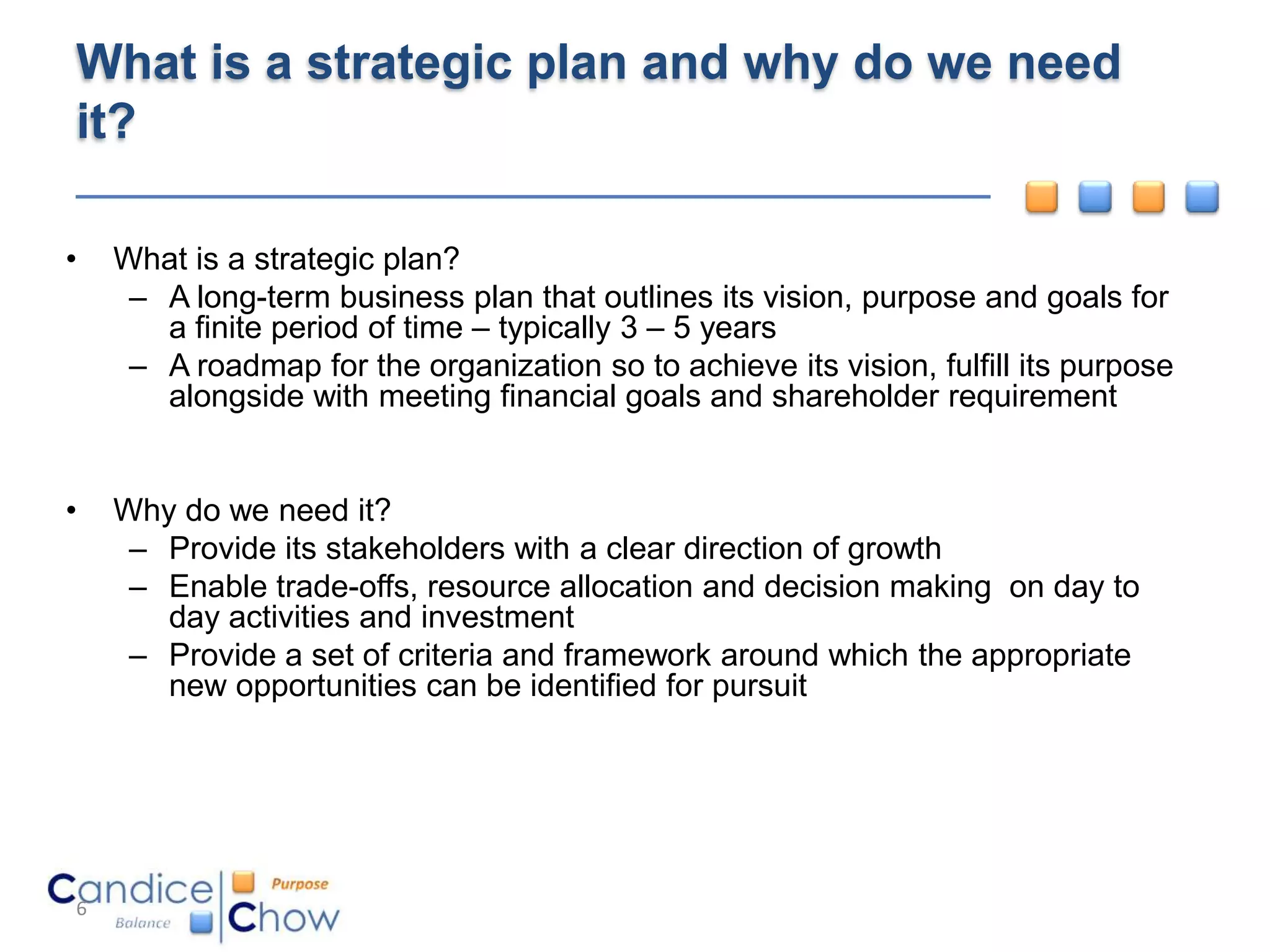 What is a strategic plan and why do we need
it?

•   What is a strategic plan?
     – A long-term business plan that outlines its vision, purpose and goals for
       a finite period of time – typically 3 – 5 years
     – A roadmap for the organization so to achieve its vision, fulfill its purpose
       alongside with meeting financial goals and shareholder requirement


•   Why do we need it?
     – Provide its stakeholders with a clear direction of growth
     – Enable trade-offs, resource allocation and decision making on day to
       day activities and investment
     – Provide a set of criteria and framework around which the appropriate
       new opportunities can be identified for pursuit




6
 
