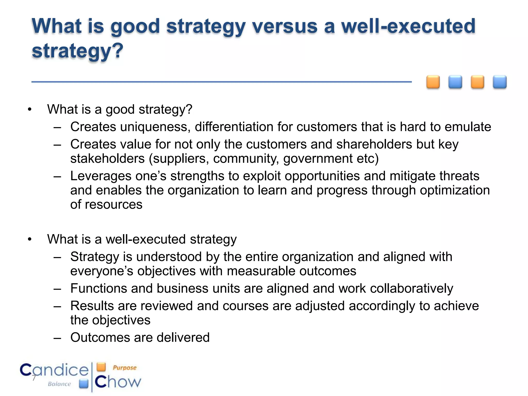 What is good strategy versus a well-executed
strategy?

•   What is a good strategy?
     – Creates uniqueness, differentiation for customers that is hard to emulate
     – Creates value for not only the customers and shareholders but key
       stakeholders (suppliers, community, government etc)
     – Leverages one’s strengths to exploit opportunities and mitigate threats
       and enables the organization to learn and progress through optimization
       of resources

•   What is a well-executed strategy
     – Strategy is understood by the entire organization and aligned with
       everyone’s objectives with measurable outcomes
     – Functions and business units are aligned and work collaboratively
     – Results are reviewed and courses are adjusted accordingly to achieve
       the objectives
     – Outcomes are delivered

7
 
