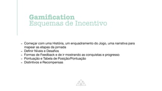 - Começar com uma História, um enquadramento do Jogo, uma narrativa para
mapear as etapas da jornada

- De
fi
nir Níveis e Desa
fi
os

- Formas de Feedback e de ir mostrando as conquistas e progresso

- Pontuação e Tabela de Posição/Pontuação

- Distintivos e Recompensas
Gami
fi
cation


Esquemas de Incentivo
 