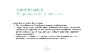 - Jogo: Ser um Melhor Comunicador

- Respostas Abertas e Fechadas com espaço para Qualitativas

- Oraganizar Quizz com questões e por cada questão ou conjunto de questões
certas ganham-se pontos ou, para tornar o jogo mais interessante, poder-se-á
ganhar um tesouro ou um mapa com valor cada um, passível de trocar com
colegas se necessário

- Incluir no Jogo visitas a concorrentes, contactos com empresas, etc com
evidências. Cada evidência valerá uma pontuação ou bonus
Gami
fi
cation


Esquemas de Incentivo
 
