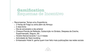 - Recompensa: Tempo e/ou Experiência

- 2 Horas de Folga ou extra além do Almoço

- 2 dias Extra

- Dia do aniversário e dia anterior

- Cheque-Prenda de Refeição, Subscrição no Ginásio, Despesa da Creche,
Supermercado, Seguro, etc

- Horário
fl
exível durante 1 ou 2 meses

- Actividade de Team-building

- Embaixador Hotel X: ganha quem tiver feito mais publicações nas redes sociais
Gami
fi
cation


Esquemas de Incentivo
 