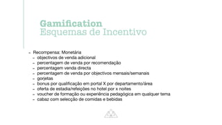 - Recompensa: Monetária

- objectivos de venda adicional

- percentagem de venda por recomendação

- percentagem venda directa

- percentagem de venda por objectivos mensais/semanais

- gorjetas

- bonus por quali
fi
cação em portal X por departamento/área

- oferta de estadia/refeições no hotel por x noites

- voucher de formação ou experiência pedagógica em qualquer tema

- cabaz com selecção de comidas e bebidas
Gami
fi
cation


Esquemas de Incentivo
 