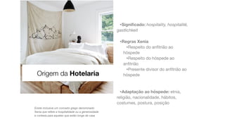 •Signi
fi
cado: hospitality, hospitalité,
gastlichkeit
•Regras Xenia
•Respeito do an
fi
trião ao
hóspede

•Respeito do hóspede ao
an
fi
trião

•Presente divisor do an
fi
trião ao
hóspede

•Adaptação ao hóspede: etnia,
religião, nacionalidade, hábitos,
costumes, postura, posição
Existe inclusivé um conceito grego denominado
Xenia que refere a hospitalidade ou a generosidade
e cortesia para aqueles que estão longe de casa
Origem da Hotelaria
 