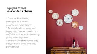 1.Carta de Boas-Vindas,
Mensagem do Director
2.Concierge, guest service
3.Actividades diárias, programa:
jogging com director, passeio com
staff, wine hour, tea time, cinema, sky
gazing, schedule planner,
workshops, meditation, yoga, baby-
sitting/kids club com actividades,
picnic service
Equipas Felizes


re-acender a chama
 