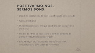 POSITIVARMO-NOS,


SERMOS BONS
• Boost na produtividade com iniciativas de positividade


• Ode ao trabalho


• Pancadas positivas: em que sou bom, em que preciso
melhorar.


• Mudar de ritmo se necessário e ter
fl
exibilidade de
pensamento. Imprevistos surgem


• Life Ability: 40% actividades intencionais; 10%
circunstâncias; 50% valor de referência
 