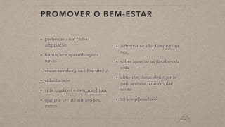 PROMOVER O BEM-ESTAR
• pertencer a um clube/
associação


• formação e aprendizagens
novas


• viajar, sair da caixa, olhar atento


• voluntariado


• vida saudável e exercício físico


• ajudar e ser útil aos amigos,
outros


• autorizar-se a ter tempo para
nós


• saber apreciar os detalhes da
vida


• abrandar, desacelerar, parár
para apreciar, contemplar,
sentir


• ter um plano/foco
 