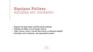 - Orgulho de fazer parte: partilha social pessoal

- Plataforma NING, comunicação interna

- Trello, Canva, Zoom: mundo dos online e a iliteracia digital?

- Participar com conteúdo: user generated content
Equipas Felizes


equipas em contacto
 