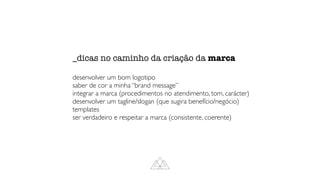_dicas no caminho da criação da marca


desenvolver um bom logotipo
saber de cor a minha “brand message”
integrar a marca (procedimentos no atendimento, tom, carácter)
desenvolver um tagline/slogan (que sugira benefício/negócio)
templates
ser verdadeiro e respeitar a marca (consistente, coerente)
 
