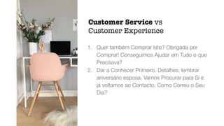 1. Quer também Comprar Isto? Obrigada por
Comprar! Conseguimos Ajudar em Tudo o que
Precisava?


2. Dar a Conhecer Primeiro. Detalhes: lembrar
aniversário esposa. Vamos Procurar para Si e
já voltamos ao Contacto. Como Correu o Seu
Dia?
Customer Service vs
Customer Experience
 
