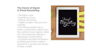 The Future of Digital
Is Visual Storytelling
- Atmosferas online
- Experiências virtuais
- Histórias memoráveis
- Imagem é imagem. Não precisa ser
traduzido
- Os melhores websites não se
limitam a publicar bons vídeos e fotos.
Eles combinam essas imagens e vídeos
com informações bem descritas, e
interessantes, criando histórias
- As histórias são melhor lembradas e
partilhadas, permitindo à audiência
experienciar o que quer que seja que
se esteja a vender
 