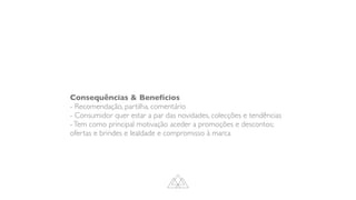 Consequências  Benefícios
- Recomendação, partilha, comentário
- Consumidor quer estar a par das novidades, colecções e tendências
-Tem como principal motivação aceder a promoções e descontos;
ofertas e brindes e lealdade e compromisso à marca
 