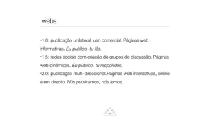 1.0: publicação unilateral, uso comercial. Páginas web
informativas. Eu publico- tu lês.


1.5: redes sociais com criação de grupos de discussão. Páginas
web dinâmicas. Eu publico, tu respondes.


2.0: publicação multi-direccional.Páginas web interactivas, online
e em directo. Nós publicamos, nós lemos.
webs
 