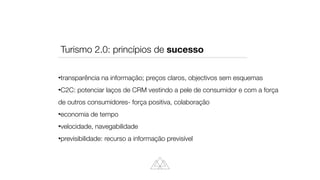 transparência na informação; preços claros, objectivos sem esquemas


C2C: potenciar laços de CRM vestindo a pele de consumidor e com a força
de outros consumidores- força positiva, colaboração


economia de tempo


velocidade, navegabilidade


previsibilidade: recurso a informação previsível
Turismo 2.0: princípios de sucesso
 