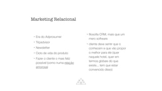 !
Era do Adprosumer


!
Tripadvisor


!
Newsletter


!
Ciclo de vida do produto


!
Fazer o cliente o mais feliz
possível (como numa relação
amorosa)


!
fi
loso
fi
a CRM, mais que um
mero software


!
cliente deve sentir que o
conhecem e que vão propor
o melhor para ele (quer
naquele hotel, quer em
termos globais do que
existe... tem que estar
convencido disso)
Marketing Relacional
 