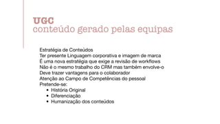 Estratégia de Conteúdos

Ter presente Linguagem corporativa e imagem de marca

É uma nova estratégia que exige a revisão de work
fl
ows

Não é o mesmo trabalho do CRM mas também envolve-o

Deve trazer vantagens para o colaborador

Atenção ao Campo de Competências do pessoal

Pretende-se:

• História Original

• Diferenciação

• Humanização dos conteúdos
UGC


conteúdo gerado pelas equipas
 