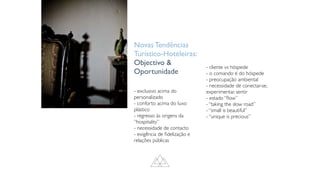 Novas Tendências
Turístico-Hoteleiras:
Objectivo 
Oportunidade
- exclusivo acima do
personalizado
- conforto acima do luxo
plástico
- regresso às origens da
“hospitality”
- necessidade de contacto
- exigência de
fi
delização e
relações públicas
- cliente vs hóspede
- o comando é do hóspede
- preocupação ambiental
- necessidade de conectar-se,
experimentar, sentir
- estado “
fl
ow”
- “taking the slow road”
- “small is beautiful”
- “unique is precious”
 
