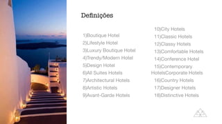 1)Boutique Hotel

2)Lifestyle Hotel

3)Luxury Boutique Hotel

4)Trendy/Modern Hotel

5)Design Hotel

6)All Suites Hotels

7)Architectural Hotels

8)Artistic Hotels

9)Avant-Garde Hotels

10)City Hotels

11)Classic Hotels

12)Classy Hotels

13)Comfortable Hotels

14)Conference Hotel

15)Contemporary
HotelsCorporate Hotels

16)Country Hotels

17)Designer Hotels

18)Distinctive Hotels
De
fi
nições
 