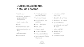 ingredientes de um
hotel de charme
• cavalo azul


• amenities: amaciador,
perpetuador de
experiências


• carta boas-vindas


• água


• complimentary food


• paninhos quentes (ou
frios)


• pão alentejano


• sumo natural


• mimo surpresa ao
pequeno-almoço


• turn-down rituals


• conforto térmico e
acústico


• fruta à descrição


• bolo, café


• chaleira água


• TV personalizada


• menu de almofadas


• ferrari na suite (Raf
fl
es
Singapura)


• early check-in/ late
check-out


• directório de serviços


• aquecedor de toalhas


• roupão/chinelos


• amenities de crianças?
de cães?


• sobre-colchão?


• qualidade dos
amenities


• carácter do hotel
 