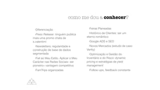 como me dou a conhecer?
•Diferenciação

•Press Release: ninguém publica
mais uma promo chata de
s.valentim!

•Newsletters: regularidade e
construção de base de dados
segmentada

•Fiel ao Meu Estilo. Aplicar o Meu
Carácter nas Redes Sociais- ser
pioneiro= vantagem competitiva

•FamTrips organizadas

•Feiras Planeadas

•Histórico de Clientes: ser um
eterno romântico

•Google ADS e SEO

•Novos Mercados (estudo de caso
Vertty)

•Optimização e Gestão do
Inventário e do Risco: dynamic
pricing e estratégias de yield
management
•Follow-ups, feedback constante
 
