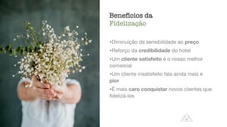 Benefícios da
Fidelização
fi
delização,
atendimento
•Diminuição da sensibilidade ao preço

•Reforço da credibilidade do hotel

•Um cliente satisfeito é o nosso melhor
comercial

•Um cliente insatisfeito fala ainda mais e
pior

•É mais caro conquistar novos clientes que
fi
delizá-los
 