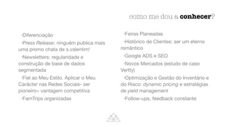 como me dou a conhecer?
•Diferenciação

•Press Release: ninguém publica mais
uma promo chata de s.valentim!

•Newsletters: regularidade e
construção de base de dados
segmentada

•Fiel ao Meu Estilo. Aplicar o Meu
Carácter nas Redes Sociais- ser
pioneiro= vantagem competitiva

•FamTrips organizadas

•Feiras Planeadas

•Histórico de Clientes: ser um eterno
romântico

•Google ADS e SEO

•Novos Mercados (estudo de caso
Vertty)

•Optimização e Gestão do Inventário e
do Risco: dynamic pricing e estratégias
de yield management
•Follow-ups, feedback constante
 