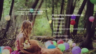 Conceitos inseparáveis da
Qualidade
!
Con
fi
ança


!
Franqueza


!
Amadurecimento pro
fi
ssional e
pessoal


!
Compromisso


!
Responsabilidade
“Qualidade signi
fi
ca ir ao encontro das
expectativas do cliente de modo a
satisfazer as suas necessidades”
 