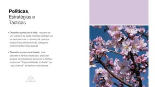 • Quando a procura é alta: requere-se
um número de noite mínimo; fecham-se
ou reduzem-se o número de quartos
disponíveis (allotment) de categoria
inferior/tarifas mais baixas

• Quando a procura é baixa: criar
pacotes e tarifas especiais; procurar
grupos de empresas sensíveis a tarifas;
promover “disponibilidade limitada” ou
“last chance” de tarifas mais baixas
Políticas,
Estratégias e
Tácticas
 