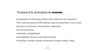 transparência na informação; preços claros, objectivos sem esquemas


C2C: potenciar laços de CRM vestindo a pele de consumidor e com a força
de outros consumidores- força positiva, colaboração


economia de tempo


velocidade, navegabilidade


previsibilidade: recurso a informação previsível


monitorizar, controlar, estudar concorrência: Google Analytics, Alexa
Turismo 2.0: princípios de sucesso
 