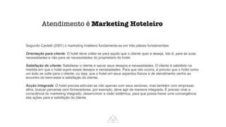 Atendimento é Marketing Hoteleiro
Segundo Castelli (2001) o marketing hoteleiro fundamenta-se em três pilares fundamentais:




Orientação para cliente: O hotel deve voltar-se para aquilo que o cliente quer e deseja, isto é, para as suas
necessidades e não para as necessidades do proprietário do hotel;


Satisfação do cliente: Satisfazer o cliente é saciar seus desejos e necessidades. O cliente é satisfeito na
medida em que o hotel supre esses desejos e necessidades. Para que isto ocorra, é preciso que o hotel como
um todo se volte para o cliente, ou seja, que o hotel em seus aspectos físicos e de atendimento venha ao
encontro do bem-estar e satisfação do cliente;


Acção integrada: O hotel precisa articular-se não apenas com seus sectores, mas também com empresas
afins, buscar parcerias com fornecedores, por exemplo, deve agir de maneira integrada. É preciso criar a
consciência do marketing integrado, desenvolver a visão sistêmica, para que possa haver uma convergência
das ações para a satisfação do cliente.
 