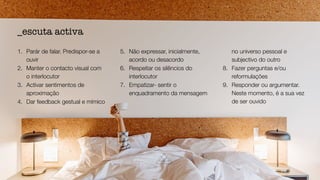 1. Parár de falar. Predispor-se a
ouvir


2. Manter o contacto visual com
o interlocutor


3. Activar sentimentos de
aproximação


4. Dar feedback gestual e mímico


5. Não expressar, inicialmente,
acordo ou desacordo


6. Respeitar os silêncios do
interlocutor


7. Empatizar- sentir o
enquadramento da mensagem
no universo pessoal e
subjectivo do outro


8. Fazer perguntas e/ou
reformulações


9. Responder ou argumentar.
Neste momento, é a sua vez
de ser ouvido
_escuta activa
 