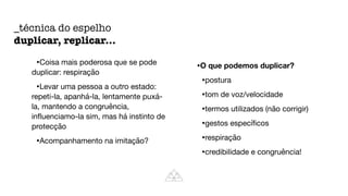 •Coisa mais poderosa que se pode
duplicar: respiração

•Levar uma pessoa a outro estado:
repeti-la, apanhá-la, lentamente puxá-
la, mantendo a congruência,
in
fl
uenciamo-la sim, mas há instinto de
protecção

•Acompanhamento na imitação?

•O que podemos duplicar?
•postura

•tom de voz/velocidade

•termos utilizados (não corrigir)

•gestos especí
fi
cos

•respiração

•credibilidade e congruência!
_técnica do espelho


duplicar, replicar...
 